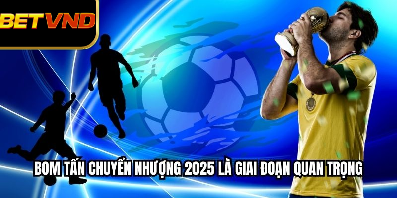 Bom tấn chuyển nhượng 2025 là giai đoạn quan trọng
